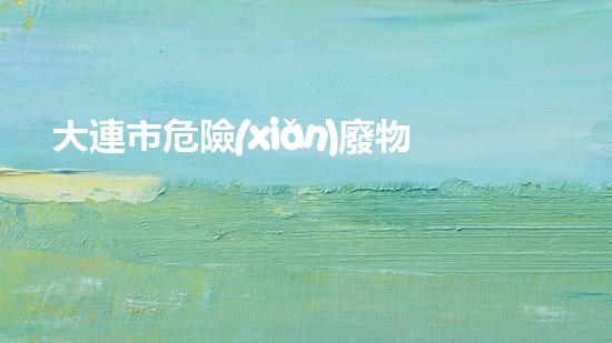 大連市危險(xiǎn)廢物：隱藏的威脅，我們能否化解？